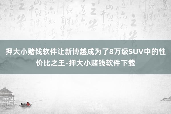 押大小赌钱软件让新博越成为了8万级SUV中的性价比之王-押大小赌钱软件下载