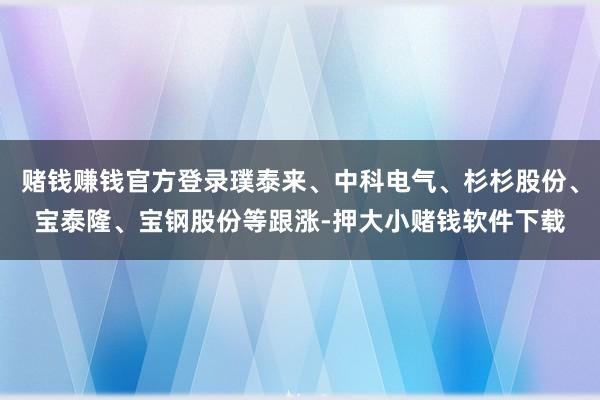 赌钱赚钱官方登录璞泰来、中科电气、杉杉股份、宝泰隆、宝钢股份等跟涨-押大小赌钱软件下载