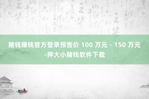 赌钱赚钱官方登录预售价 100 万元 - 150 万元-押大小赌钱软件下载
