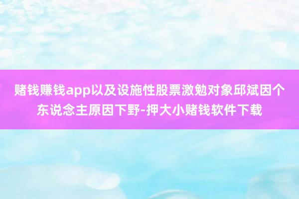 赌钱赚钱app以及设施性股票激勉对象邱斌因个东说念主原因下野-押大小赌钱软件下载