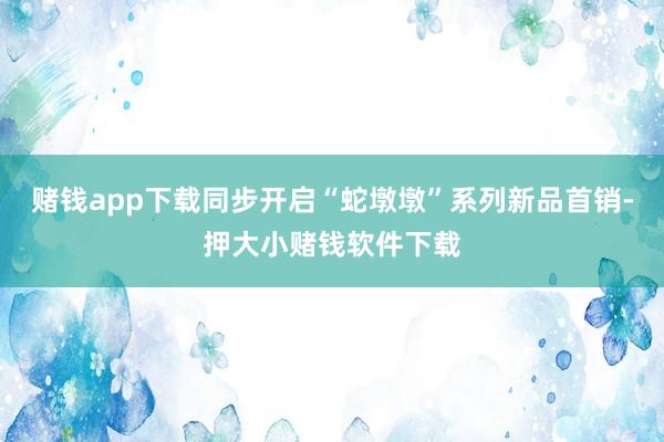 赌钱app下载同步开启“蛇墩墩”系列新品首销-押大小赌钱软件下载