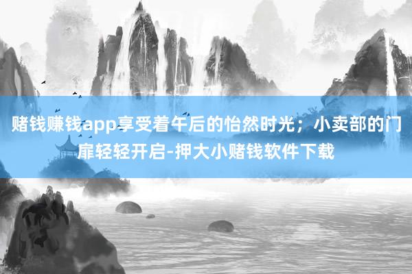 赌钱赚钱app享受着午后的怡然时光；小卖部的门扉轻轻开启-押大小赌钱软件下载