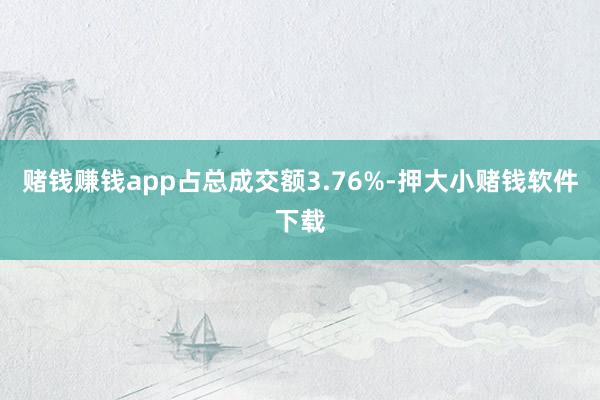 赌钱赚钱app占总成交额3.76%-押大小赌钱软件下载