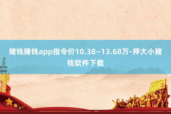 赌钱赚钱app指令价10.38—13.68万-押大小赌钱软件下载