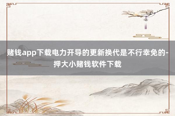 赌钱app下载电力开导的更新换代是不行幸免的-押大小赌钱软件下载