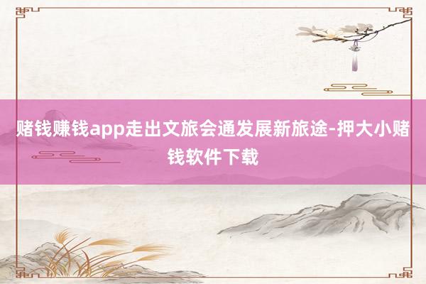 赌钱赚钱app走出文旅会通发展新旅途-押大小赌钱软件下载