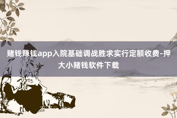 赌钱赚钱app入院基础调战胜求实行定额收费-押大小赌钱软件下载