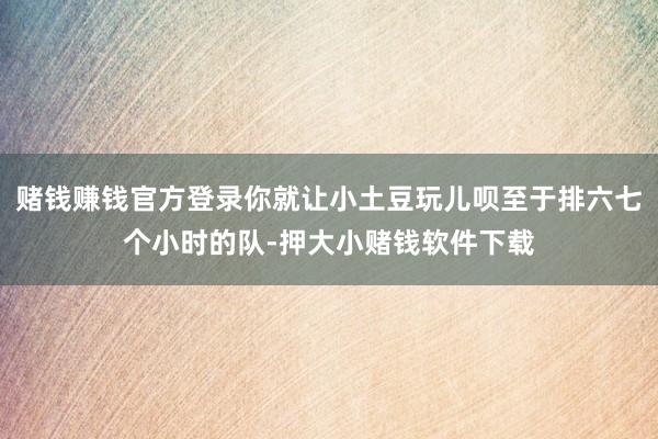 赌钱赚钱官方登录你就让小土豆玩儿呗至于排六七个小时的队-押大小赌钱软件下载