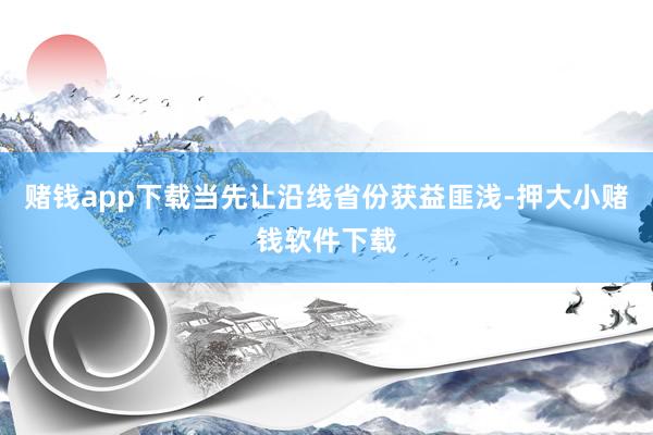 赌钱app下载当先让沿线省份获益匪浅-押大小赌钱软件下载