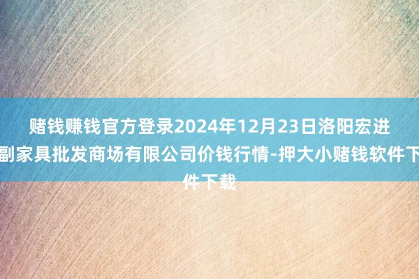 赌钱赚钱官方登录2024年12月23日洛阳宏进农副家具批发商场有限公司价钱行情-押大小赌钱软件下载