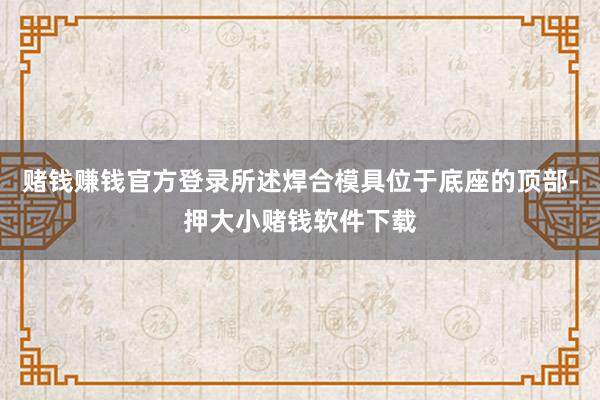 赌钱赚钱官方登录所述焊合模具位于底座的顶部-押大小赌钱软件下载