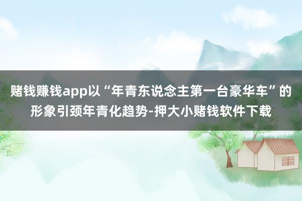 赌钱赚钱app以“年青东说念主第一台豪华车”的形象引颈年青化趋势-押大小赌钱软件下载
