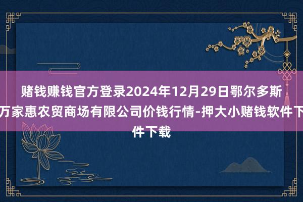 赌钱赚钱官方登录2024年12月29日鄂尔多斯市万家惠农贸商场有限公司价钱行情-押大小赌钱软件下载