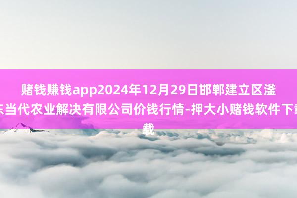 赌钱赚钱app2024年12月29日邯郸建立区滏东当代农业解决有限公司价钱行情-押大小赌钱软件下载