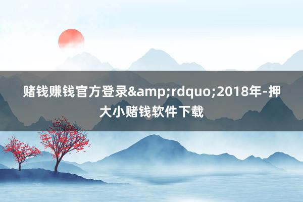 赌钱赚钱官方登录&rdquo;2018年-押大小赌钱软件下载