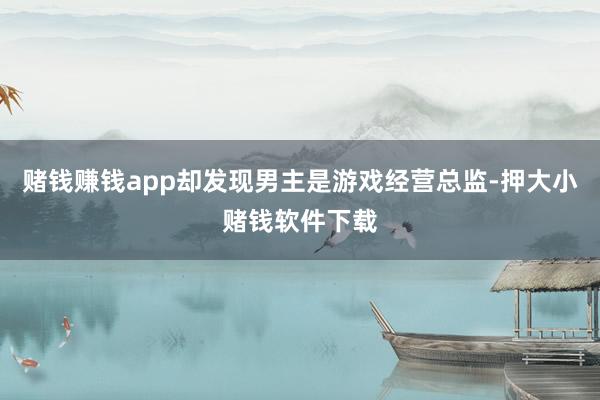 赌钱赚钱app却发现男主是游戏经营总监-押大小赌钱软件下载