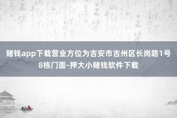 赌钱app下载营业方位为吉安市吉州区长岗路1号8栋门面-押大小赌钱软件下载