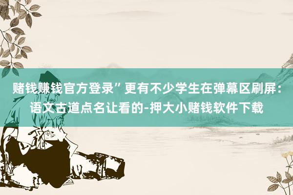 赌钱赚钱官方登录”更有不少学生在弹幕区刷屏:语文古道点名让看的-押大小赌钱软件下载