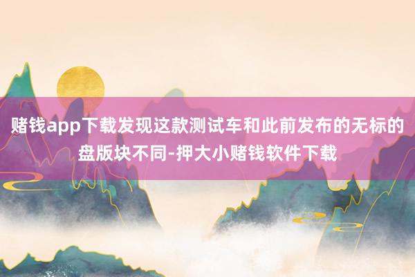 赌钱app下载发现这款测试车和此前发布的无标的盘版块不同-押大小赌钱软件下载