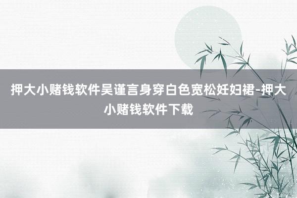 押大小赌钱软件吴谨言身穿白色宽松妊妇裙-押大小赌钱软件下载