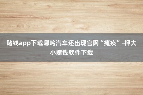 赌钱app下载哪咤汽车还出现官网“瘫痪”-押大小赌钱软件下载