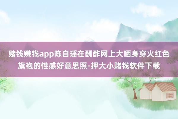 赌钱赚钱app陈自瑶在酬酢网上大晒身穿火红色旗袍的性感好意思照-押大小赌钱软件下载