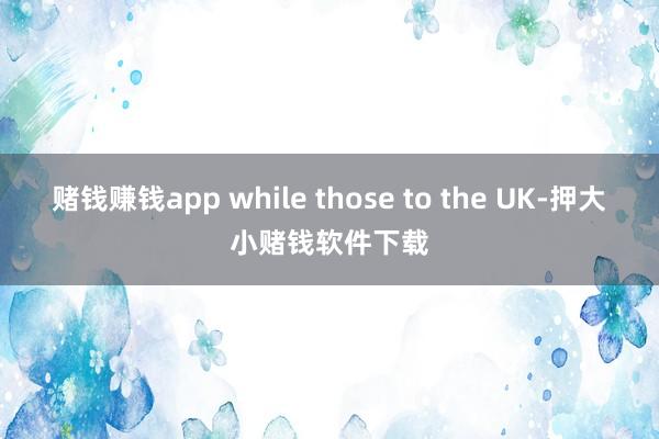 赌钱赚钱app while those to the UK-押大小赌钱软件下载