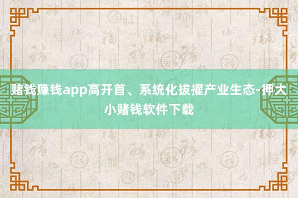 赌钱赚钱app高开首、系统化拔擢产业生态-押大小赌钱软件下载