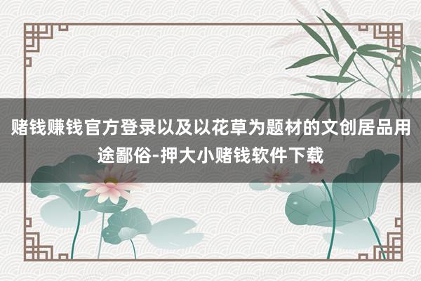 赌钱赚钱官方登录以及以花草为题材的文创居品用途鄙俗-押大小赌钱软件下载
