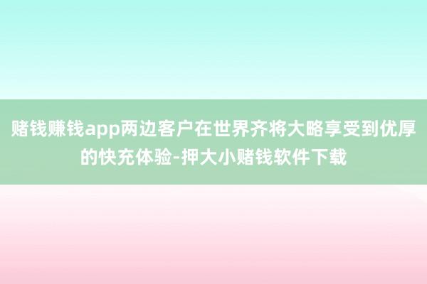 赌钱赚钱app两边客户在世界齐将大略享受到优厚的快充体验-押大小赌钱软件下载