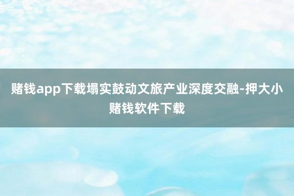 赌钱app下载塌实鼓动文旅产业深度交融-押大小赌钱软件下载