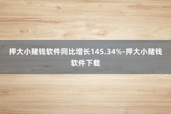 押大小赌钱软件同比增长145.34%-押大小赌钱软件下载