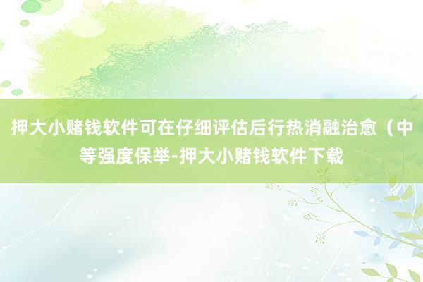 押大小赌钱软件可在仔细评估后行热消融治愈（中等强度保举-押大小赌钱软件下载