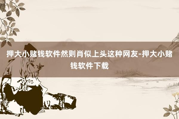 押大小赌钱软件然则肖似上头这种网友-押大小赌钱软件下载