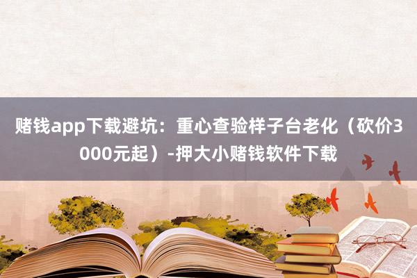 赌钱app下载避坑：重心查验样子台老化（砍价3000元起）-押大小赌钱软件下载