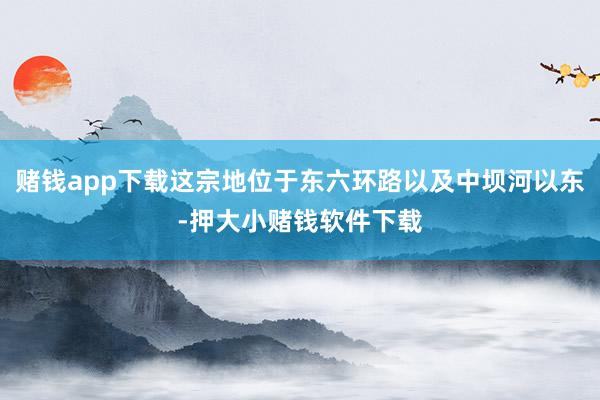 赌钱app下载这宗地位于东六环路以及中坝河以东-押大小赌钱软件下载