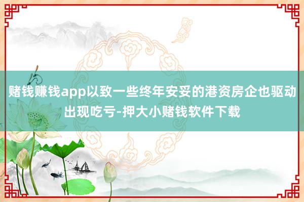 赌钱赚钱app以致一些终年安妥的港资房企也驱动出现吃亏-押大小赌钱软件下载