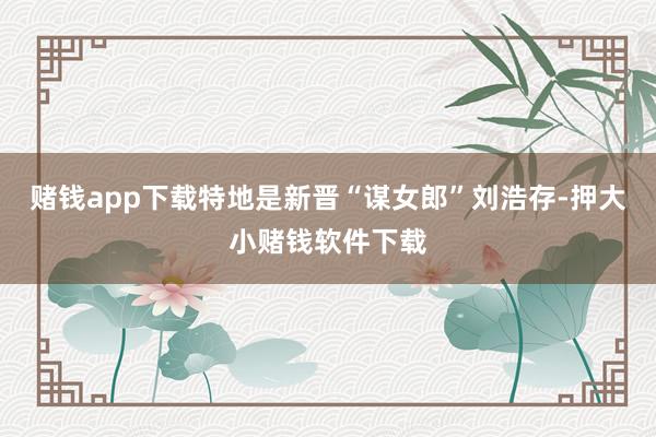 赌钱app下载特地是新晋“谋女郎”刘浩存-押大小赌钱软件下载