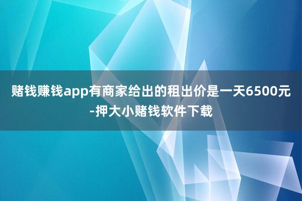 赌钱赚钱app有商家给出的租出价是一天6500元-押大小赌钱软件下载