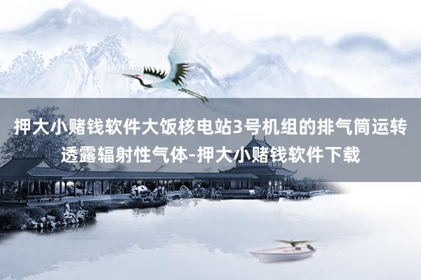 押大小赌钱软件大饭核电站3号机组的排气筒运转透露辐射性气体-押大小赌钱软件下载