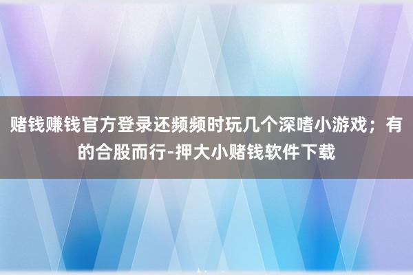 赌钱赚钱官方登录还频频时玩几个深嗜小游戏；有的合股而行-押大小赌钱软件下载