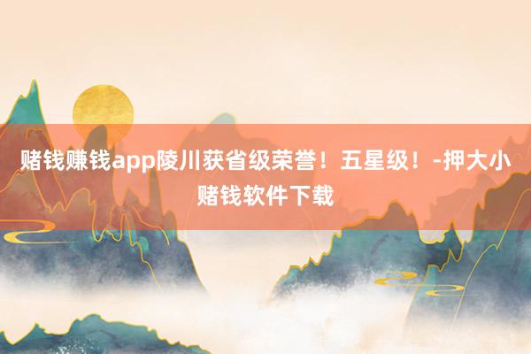 赌钱赚钱app陵川获省级荣誉！五星级！-押大小赌钱软件下载