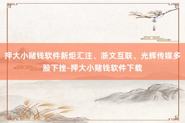 押大小赌钱软件新炬汇注、浙文互联、光辉传媒多股下挫-押大小赌钱软件下载