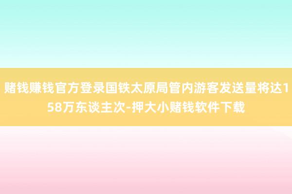 赌钱赚钱官方登录国铁太原局管内游客发送量将达158万东谈主次-押大小赌钱软件下载