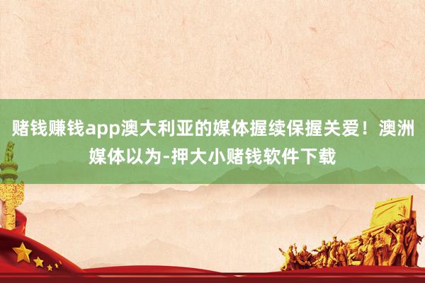 赌钱赚钱app澳大利亚的媒体握续保握关爱!澳洲媒体以为-押大小赌钱软件下载