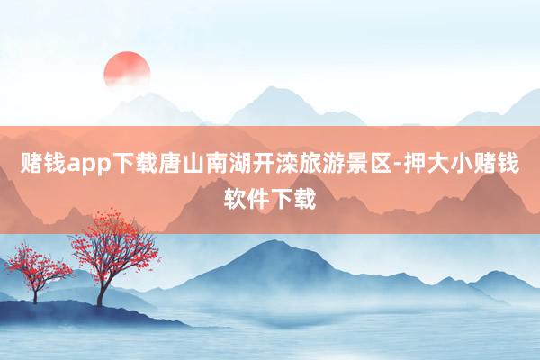 赌钱app下载唐山南湖开滦旅游景区-押大小赌钱软件下载