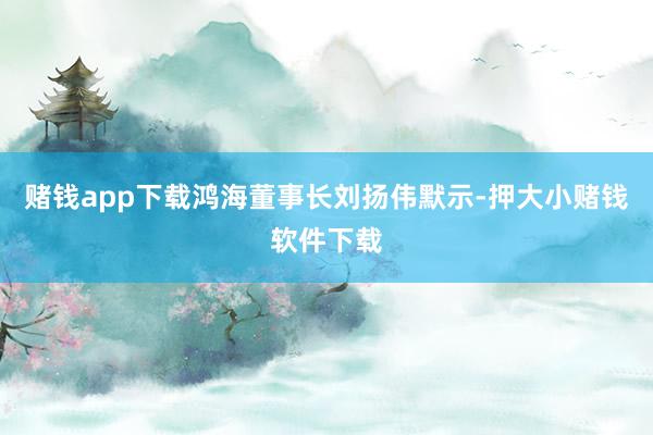 赌钱app下载鸿海董事长刘扬伟默示-押大小赌钱软件下载