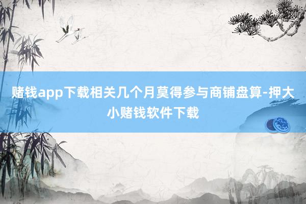 赌钱app下载相关几个月莫得参与商铺盘算-押大小赌钱软件下载