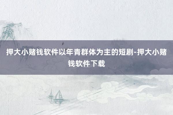 押大小赌钱软件以年青群体为主的短剧-押大小赌钱软件下载