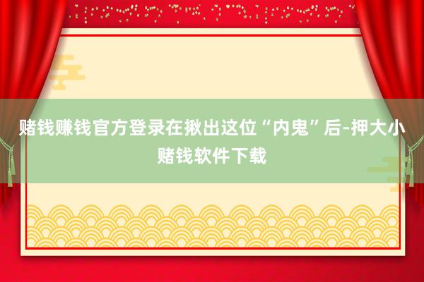 赌钱赚钱官方登录在揪出这位“内鬼”后-押大小赌钱软件下载